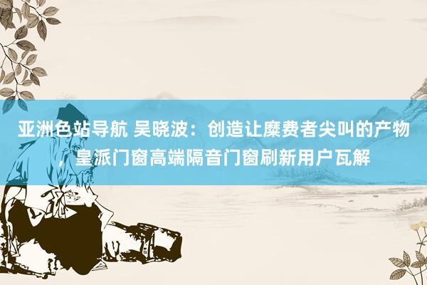 亚洲色站导航 吴晓波：创造让糜费者尖叫的产物，皇派门窗高端隔音门窗刷新用户瓦解