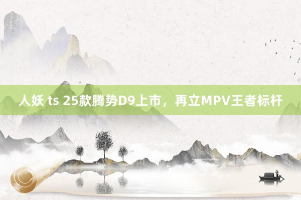 人妖 ts 25款腾势D9上市，再立MPV王者标杆