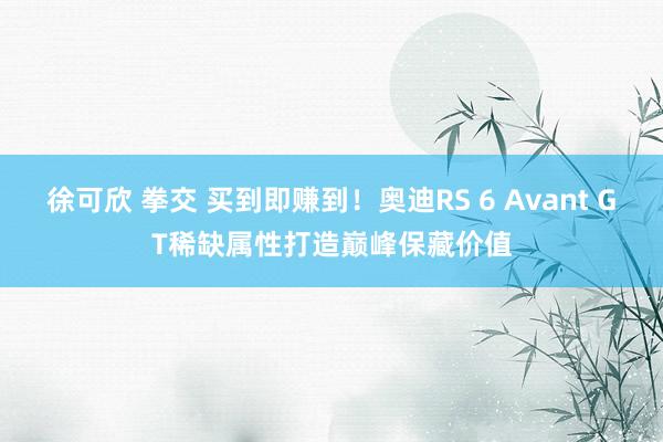 徐可欣 拳交 买到即赚到！奥迪RS 6 Avant GT稀缺属性打造巅峰保藏价值