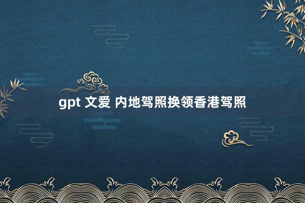 gpt 文爱 内地驾照换领香港驾照