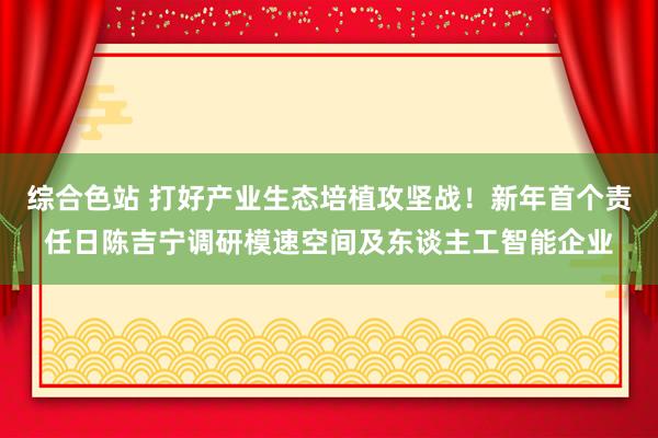 综合色站 打好产业生态培植攻坚战！新年首个责任日陈吉宁调研模速空间及东谈主工智能企业