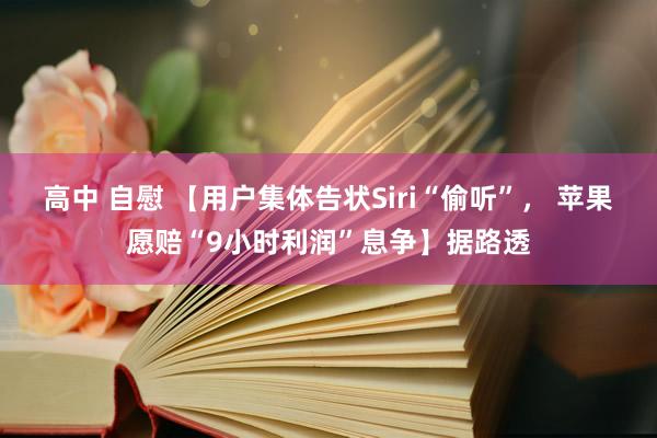 高中 自慰 【用户集体告状Siri“偷听”， 苹果愿赔“9小时利润”息争】据路透