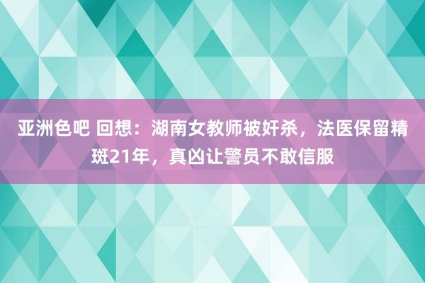 亚洲色吧 回想：湖南女教师被奸杀，法医保留精斑21年，真凶让警员不敢信服