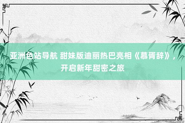 亚洲色站导航 甜妹版迪丽热巴亮相《慕胥辞》，开启新年甜密之旅