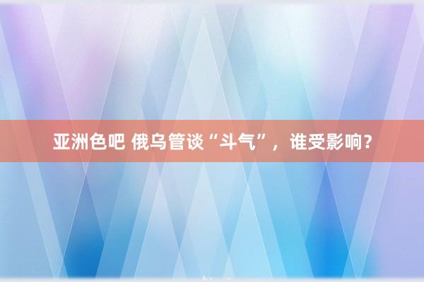 亚洲色吧 俄乌管谈“斗气”，谁受影响？