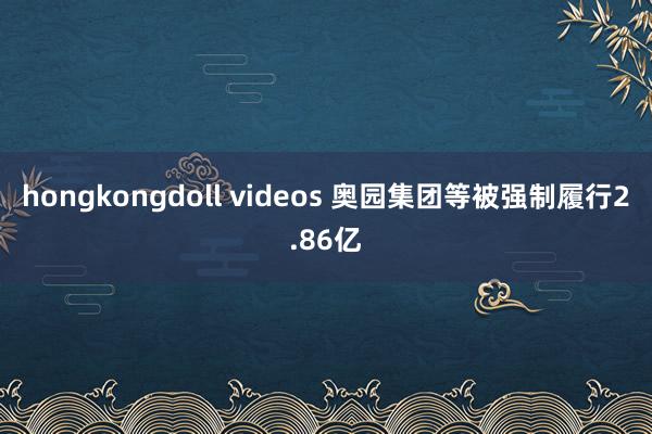 hongkongdoll videos 奥园集团等被强制履行2.86亿