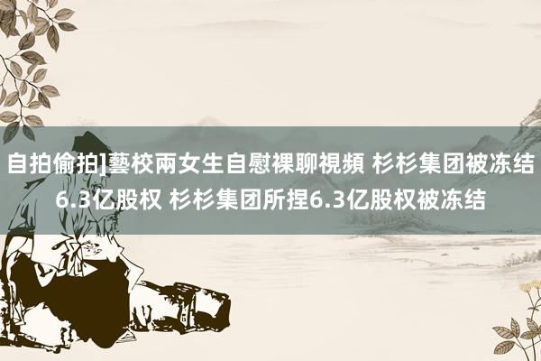 自拍偷拍]藝校兩女生自慰裸聊視頻 杉杉集团被冻结6.3亿股权 杉杉集团所捏6.3亿股权被冻结