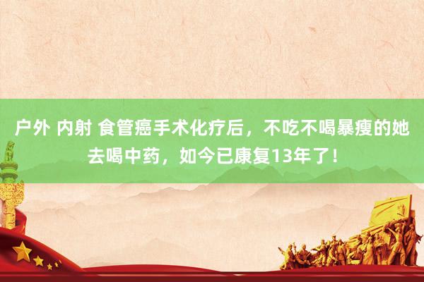 户外 内射 食管癌手术化疗后，不吃不喝暴瘦的她去喝中药，如今已康复13年了！