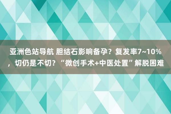 亚洲色站导航 胆结石影响备孕？复发率7~10%，切仍是不切？“微创手术+中医处置”解脱困难