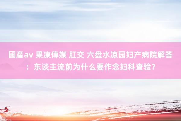 國產av 果凍傳媒 肛交 六盘水凉园妇产病院解答：东谈主流前为什么要作念妇科查验？