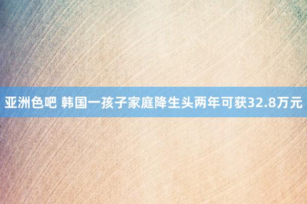 亚洲色吧 韩国一孩子家庭降生头两年可获32.8万元