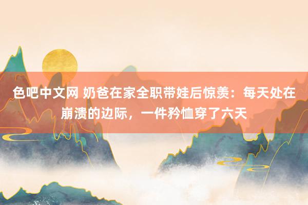 色吧中文网 奶爸在家全职带娃后惊羡：每天处在崩溃的边际，一件矜恤穿了六天