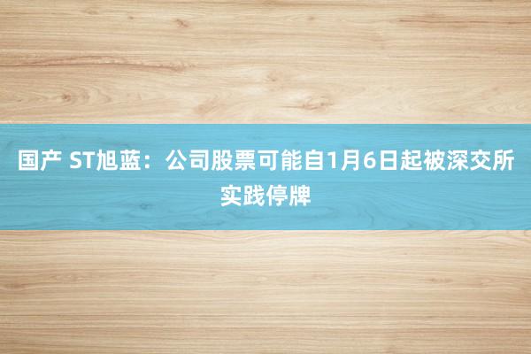 国产 ST旭蓝：公司股票可能自1月6日起被深交所实践停牌