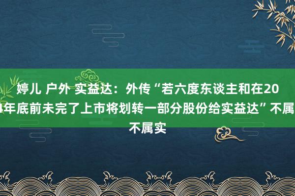 婷儿 户外 实益达：外传“若六度东谈主和在2024年底前未完了上市将划转一部分股份给实益达”不属实