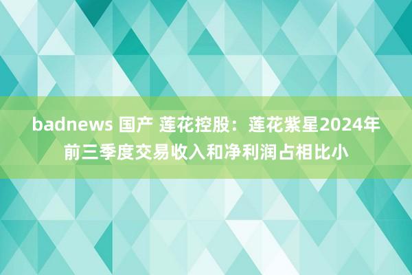 badnews 国产 莲花控股：莲花紫星2024年前三季度交易收入和净利润占相比小