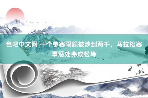 色吧中文网 一个参赛限额被炒到两千，马拉松赛事惩处弗成松垮