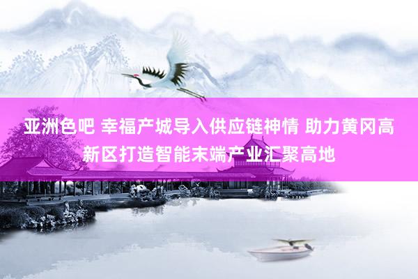 亚洲色吧 幸福产城导入供应链神情 助力黄冈高新区打造智能末端产业汇聚高地