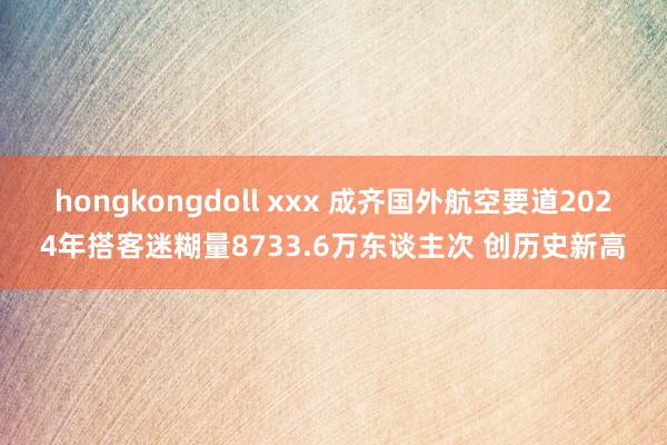 hongkongdoll xxx 成齐国外航空要道2024年搭客迷糊量8733.6万东谈主次 创历史新高