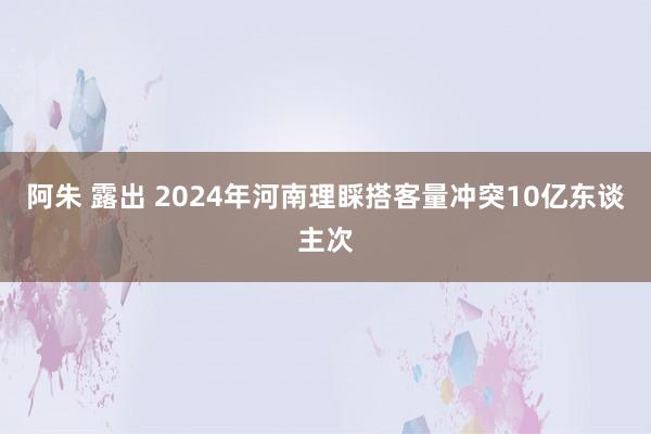 阿朱 露出 2024年河南理睬搭客量冲突10亿东谈主次