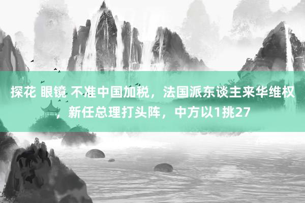 探花 眼镜 不准中国加税，法国派东谈主来华维权，新任总理打头阵，中方以1挑27