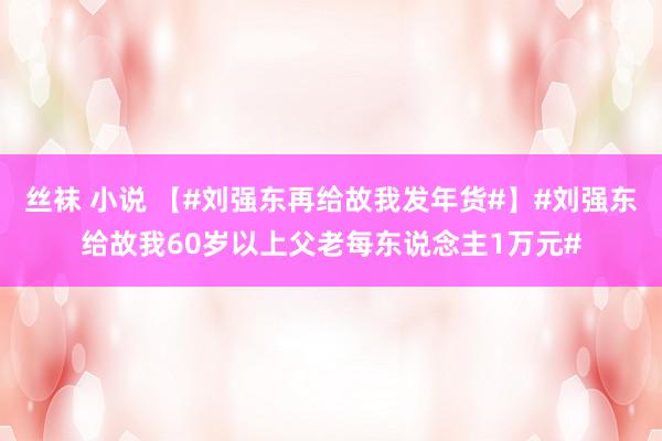 丝袜 小说 【#刘强东再给故我发年货#】#刘强东给故我60岁以上父老每东说念主1万元#