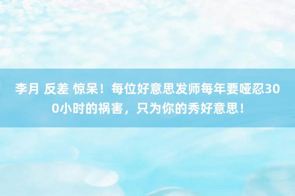 李月 反差 惊呆！每位好意思发师每年要哑忍300小时的祸害，只为你的秀好意思！