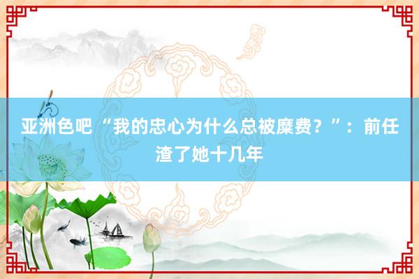 亚洲色吧 “我的忠心为什么总被糜费？”：前任渣了她十几年