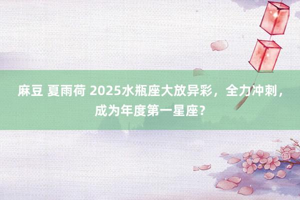 麻豆 夏雨荷 2025水瓶座大放异彩，全力冲刺，成为年度第一星座？