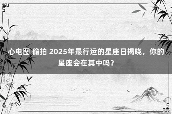 心电图 偷拍 2025年最行运的星座日揭晓，你的星座会在其中吗？