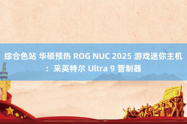 综合色站 华硕预热 ROG NUC 2025 游戏迷你主机：采英特尔 Ultra 9 管制器