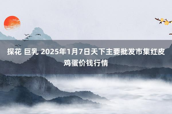 探花 巨乳 2025年1月7日天下主要批发市集红皮鸡蛋价钱行情