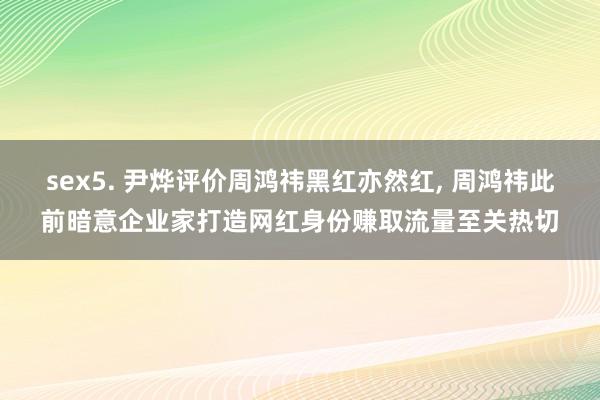 sex5. 尹烨评价周鸿祎黑红亦然红， 周鸿祎此前暗意企业家打造网红身份赚取流量至关热切