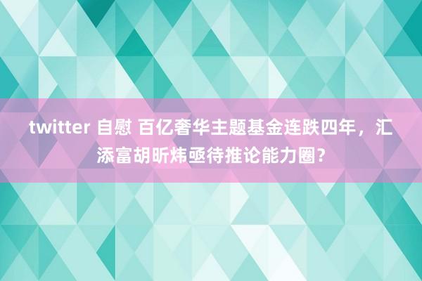 twitter 自慰 百亿奢华主题基金连跌四年，汇添富胡昕炜亟待推论能力圈？