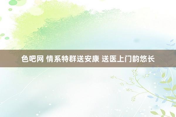 色吧网 情系特群送安康 送医上门韵悠长