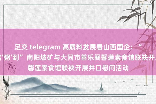 足交 telegram 高质料发展看山西国企：“浓情腊八，祥瑞‘粥’到” 南阳坡矿与大同市善乐阁馨莲素食馆联袂开展井口慰问活动