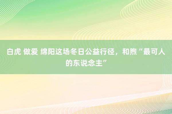 白虎 做爱 绵阳这场冬日公益行径，和煦“最可人的东说念主”