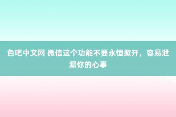 色吧中文网 微信这个功能不要永恒掀开，容易泄漏你的心事