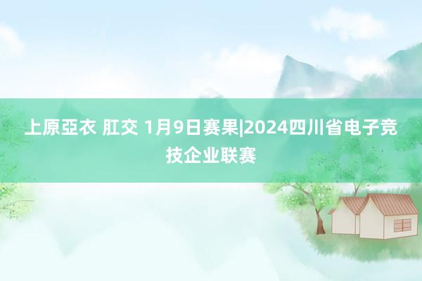 上原亞衣 肛交 1月9日赛果|2024四川省电子竞技企业联赛