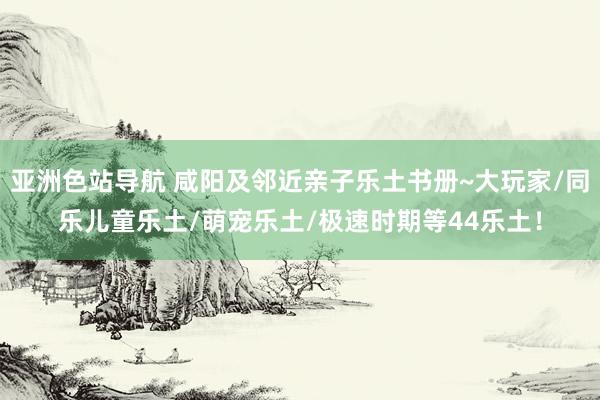 亚洲色站导航 咸阳及邻近亲子乐土书册~大玩家/同乐儿童乐土/萌宠乐土/极速时期等44乐土！