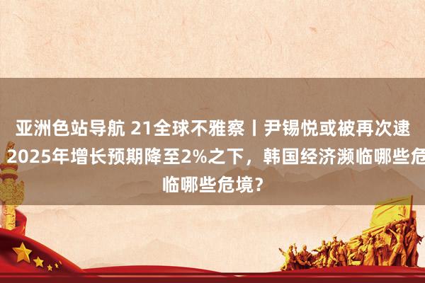 亚洲色站导航 21全球不雅察丨尹锡悦或被再次逮捕！2025年增长预期降至2%之下，韩国经济濒临哪些危境？