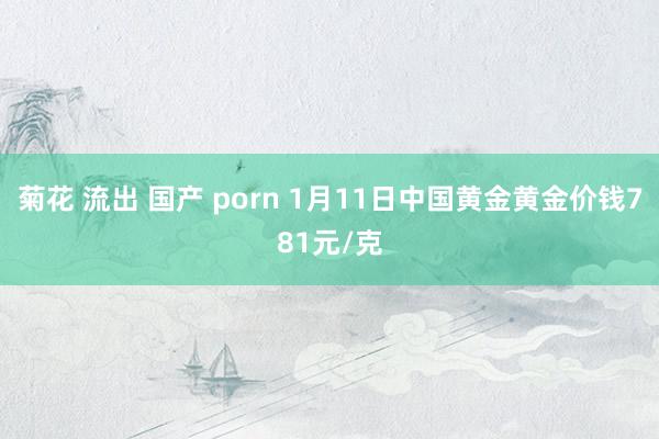 菊花 流出 国产 porn 1月11日中国黄金黄金价钱781元/克