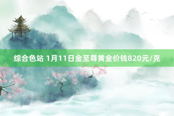 综合色站 1月11日金至尊黄金价钱820元/克