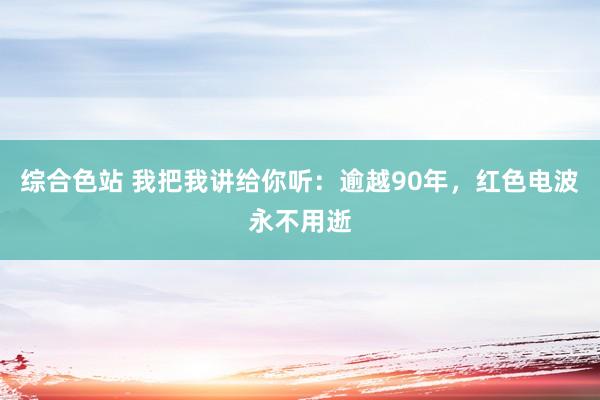 综合色站 我把我讲给你听：逾越90年，红色电波永不用逝