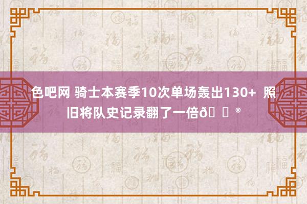 色吧网 骑士本赛季10次单场轰出130+  照旧将队史记录翻了一倍😮