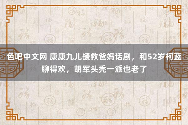 色吧中文网 康康九儿援救爸妈话剧，和52岁柯蓝聊得欢，胡军头秃一派也老了