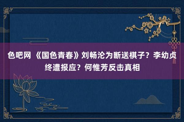 色吧网 《国色青春》刘畅沦为断送棋子？李幼贞终遭报应？何惟芳反击真相