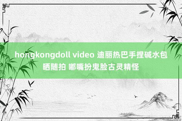 hongkongdoll video 迪丽热巴手捏碱水包晒随拍 嘟嘴扮鬼脸古灵精怪