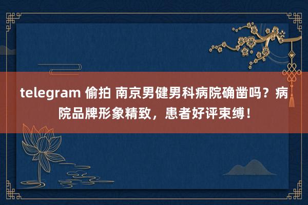 telegram 偷拍 南京男健男科病院确凿吗？病院品牌形象精致，患者好评束缚！