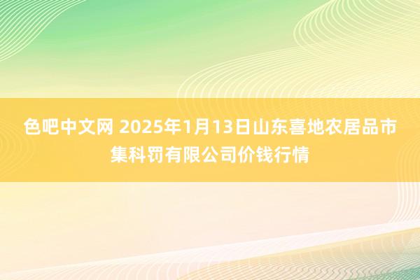 色吧中文网 2025年1月13日山东喜地农居品市集科罚有限公司价钱行情