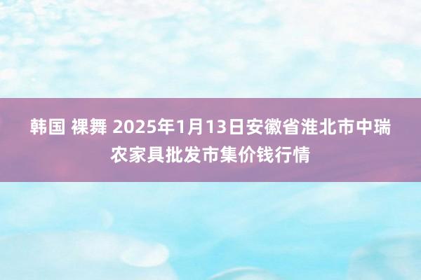 韩国 裸舞 2025年1月13日安徽省淮北市中瑞农家具批发市集价钱行情